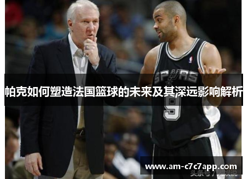 帕克如何塑造法国篮球的未来及其深远影响解析
