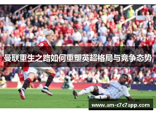 曼联重生之路如何重塑英超格局与竞争态势 曼联重生之路如何重塑英超格局与竞争态势