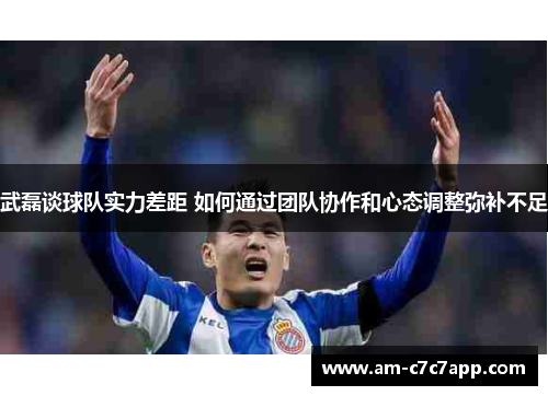 武磊谈球队实力差距 如何通过团队协作和心态调整弥补不足