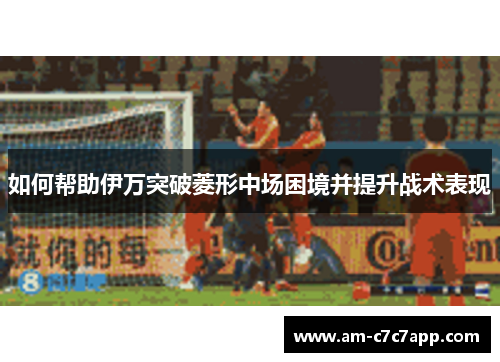 如何帮助伊万突破菱形中场困境并提升战术表现