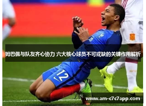 姆巴佩与队友齐心协力 六大核心球员不可或缺的关键作用解析