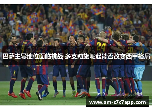 巴萨主导地位面临挑战 多支劲旅崛起能否改变西甲格局