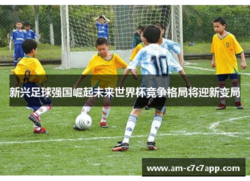 新兴足球强国崛起未来世界杯竞争格局将迎新变局 新兴足球强国崛起未来世界杯竞争格局将迎新变局