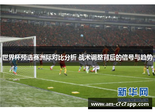 世界杯预选赛洲际对比分析 战术调整背后的信号与趋势