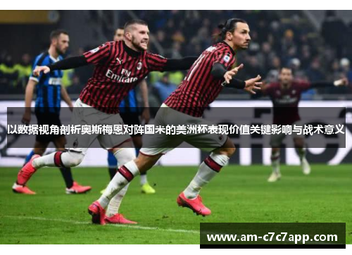 以数据视角剖析奥斯梅恩对阵国米的美洲杯表现价值关键影响与战术意义 以数据视角剖析奥斯梅恩对阵国米的美洲杯表现价值关键影响与战术意义