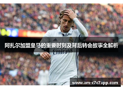 阿扎尔加盟皇马的重要时刻及背后转会故事全解析 阿扎尔加盟皇马的重要时刻及背后转会故事全解析